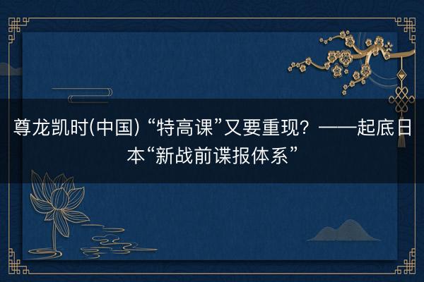 尊龙凯时(中国) “特高课”又要重现?——起底日本“新战前谍报体系”