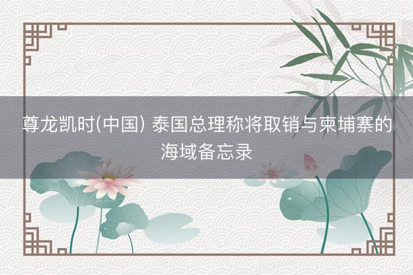 尊龙凯时(中国) 泰国总理称将取销与柬埔寨的海域备忘录