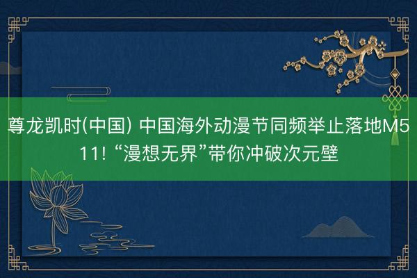 尊龙凯时(中国) 中国海外动漫节同频举止落地M511! “漫想无界”带你冲破次元壁