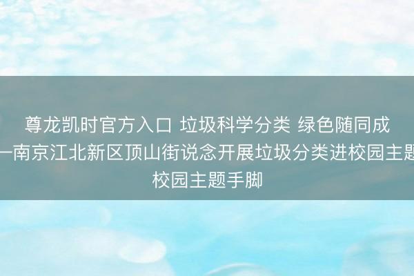 尊龙凯时官方入口 垃圾科学分类 绿色随同成长——南京江北新区顶山街说念开展垃圾分类进校园主题手脚