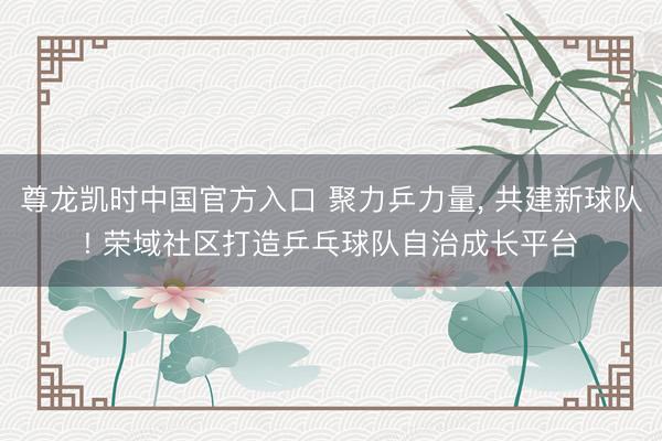 尊龙凯时中国官方入口 聚力乒力量， 共建新球队! 荣域社区打造乒乓球队自治成长平台