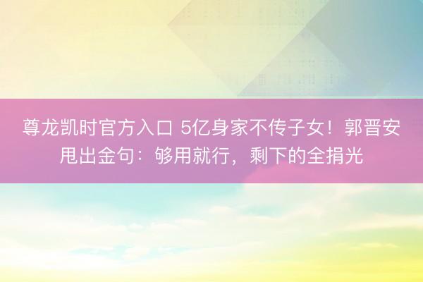 尊龙凯时官方入口 5亿身家不传子女！郭晋安甩出金句：够用就行，剩下的全捐光