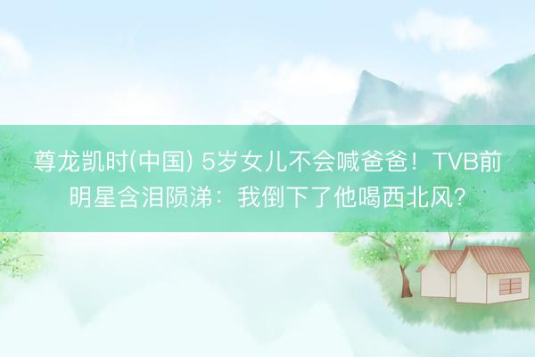 尊龙凯时(中国) 5岁女儿不会喊爸爸！TVB前明星含泪陨涕：我倒下了他喝西北风？