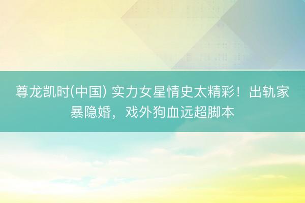 尊龙凯时(中国) 实力女星情史太精彩！出轨家暴隐婚，戏外狗血远超脚本