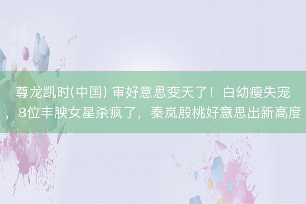 尊龙凯时(中国) 审好意思变天了！白幼瘦失宠，8位丰腴女星杀疯了，秦岚殷桃好意思出新高度