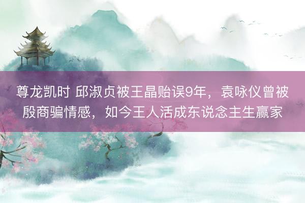 尊龙凯时 邱淑贞被王晶贻误9年，袁咏仪曾被殷商骗情感，如今王人活成东说念主生赢家
