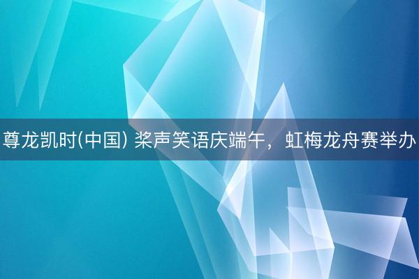 尊龙凯时(中国) 桨声笑语庆端午,虹梅龙舟赛举办