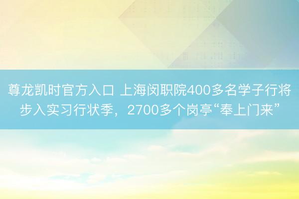 尊龙凯时官方入口 上海闵职院400多名学子行将步入实习行状季,2700多个岗亭“奉上门来”