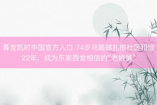 尊龙凯时中国官方入口 74岁马路娣扎根社区和洽22年，成为东家西舍相信的“老娘舅”