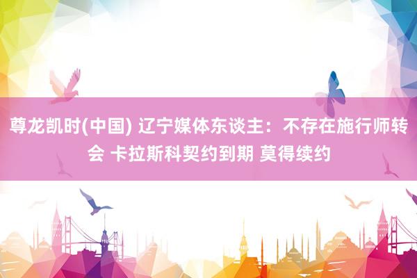 尊龙凯时(中国) 辽宁媒体东谈主：不存在施行师转会 卡拉斯科契约到期 莫得续约