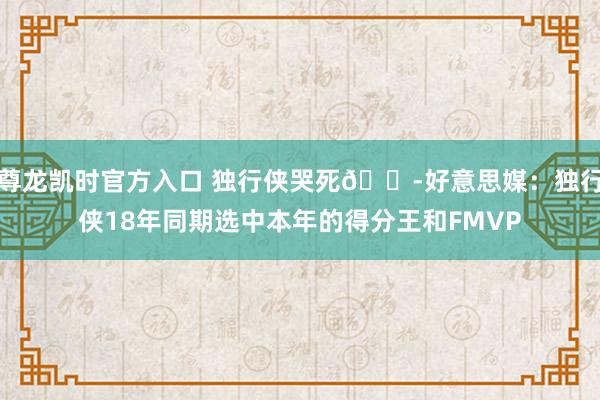 尊龙凯时官方入口 独行侠哭死😭好意思媒：独行侠18年同期选中本年的得分王和FMVP