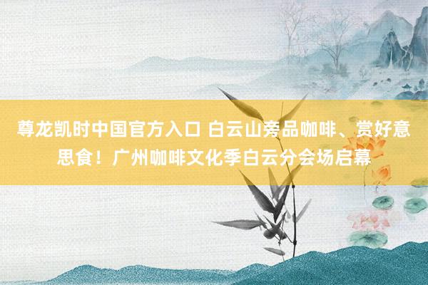 尊龙凯时中国官方入口 白云山旁品咖啡、赏好意思食！广州咖啡文化季白云分会场启幕