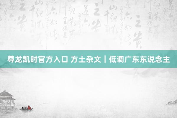 尊龙凯时官方入口 方土杂文｜低调广东东说念主