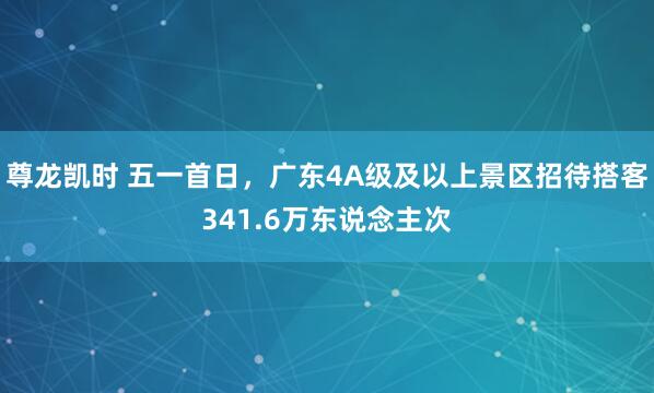 尊龙凯时 五一首日，广东4A级及以上景区招待搭客341.6万东说念主次