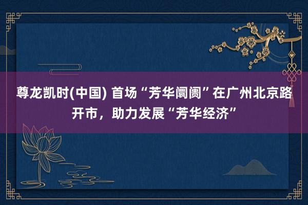 尊龙凯时(中国) 首场“芳华阛阓”在广州北京路开市，助力发展“芳华经济”