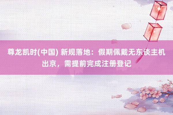 尊龙凯时(中国) 新规落地：假期佩戴无东谈主机出京，需提前完成注册登记