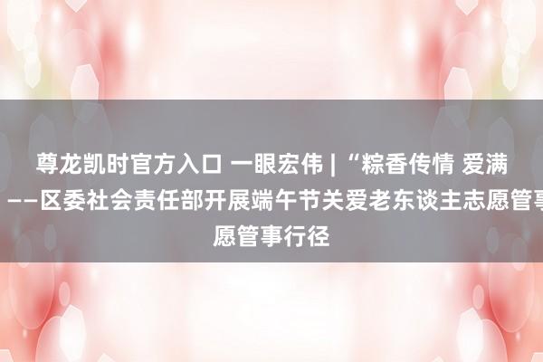 尊龙凯时官方入口 一眼宏伟 | “粽香传情 爱满宏伟”——区委社会责任部开展端午节关爱老东谈主志愿管事行径