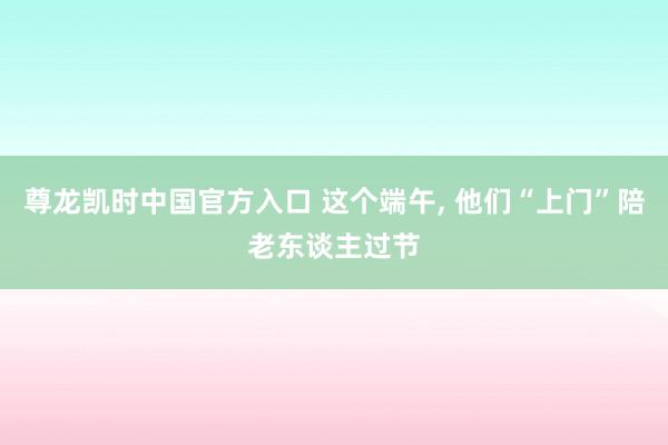 尊龙凯时中国官方入口 这个端午， 他们“上门”陪老东谈主过节