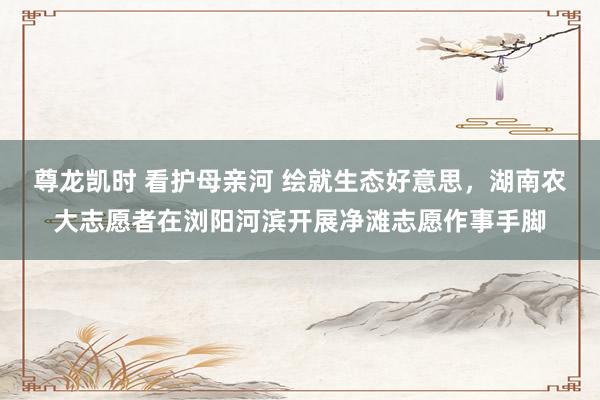 尊龙凯时 看护母亲河 绘就生态好意思,湖南农大志愿者在浏阳河滨开展净滩志愿作事手脚