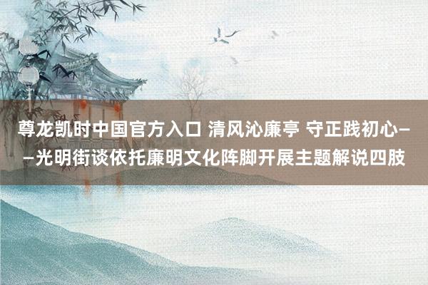 尊龙凯时中国官方入口 清风沁廉亭 守正践初心——光明街谈依托廉明文化阵脚开展主题解说四肢