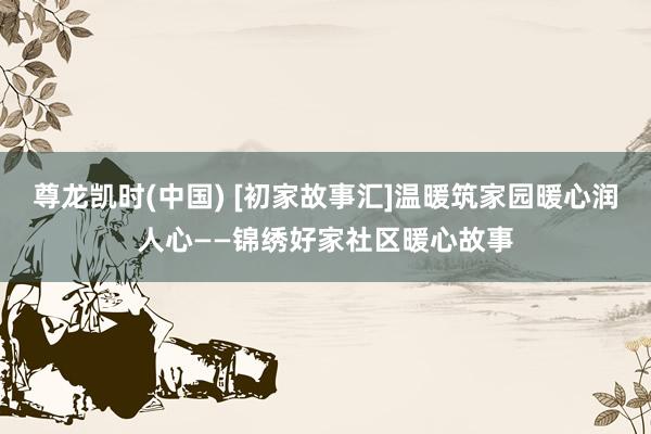 尊龙凯时(中国) [初家故事汇]温暖筑家园暖心润人心——锦绣好家社区暖心故事