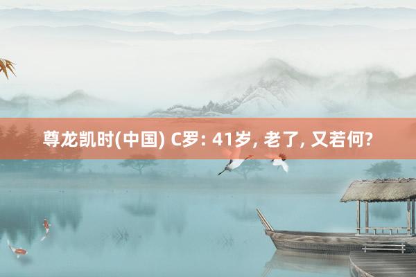 尊龙凯时(中国) C罗: 41岁， 老了， 又若何?