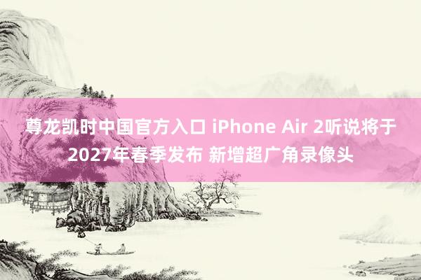 尊龙凯时中国官方入口 iPhone Air 2听说将于2027年春季发布 新增超广角录像头