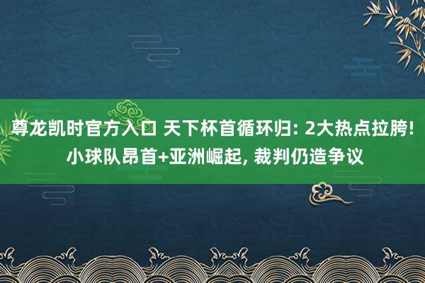 尊龙凯时官方入口 天下杯首循环归: 2大热点拉胯! 小球队昂首+亚洲崛起， 裁判仍造争议