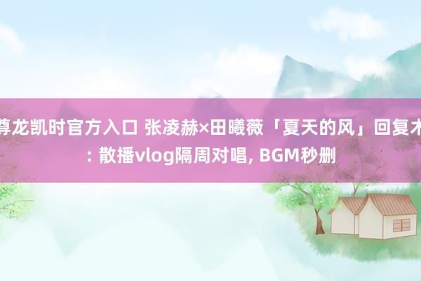 尊龙凯时官方入口 张凌赫×田曦薇「夏天的风」回复术: 散播vlog隔周对唱， BGM秒删