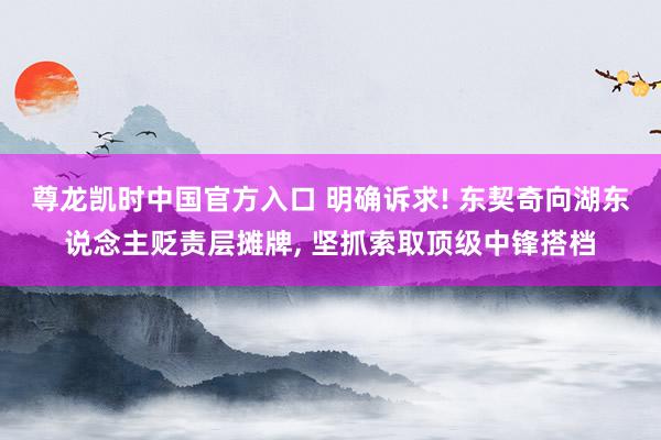 尊龙凯时中国官方入口 明确诉求! 东契奇向湖东说念主贬责层摊牌， 坚抓索取顶级中锋搭档