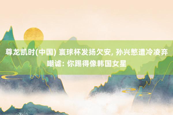 尊龙凯时(中国) 寰球杯发扬欠安， 孙兴慜遭冷凌弃嘲谑: 你踢得像韩国女星