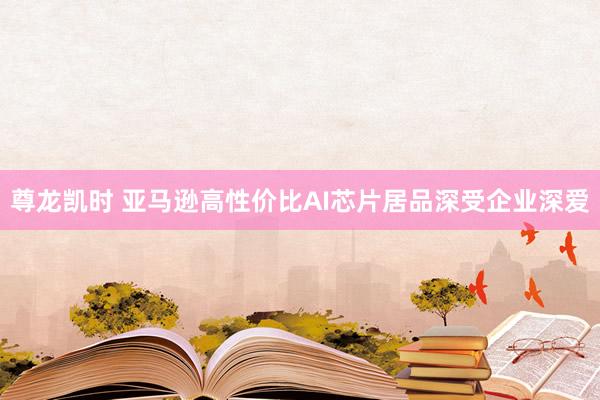 尊龙凯时 亚马逊高性价比AI芯片居品深受企业深爱