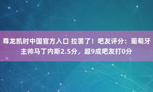 尊龙凯时中国官方入口 拉罢了！吧友评分：葡萄牙主帅马丁内斯2.5分，超9成吧友打0分